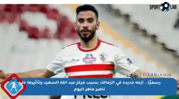 رسميًا.. أزمة جديدة في الزمالك بسبب مركز عبد الله السعيد وتأثيرها على ناصر ماهر اليوم